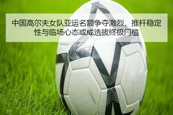 中国高尔夫女队亚运名额争夺激烈，推杆稳定性与临场心态或成选拔终极门槛